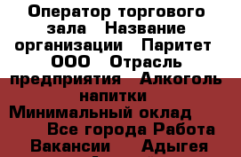 Оператор торгового зала › Название организации ­ Паритет, ООО › Отрасль предприятия ­ Алкоголь, напитки › Минимальный оклад ­ 20 000 - Все города Работа » Вакансии   . Адыгея респ.,Адыгейск г.